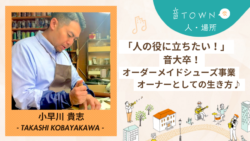 小早川貴志：「人の役に立ちたい！」音大卒・オーダーメイドシューズ事業オーナーとしての生き方♪音TOWNな人